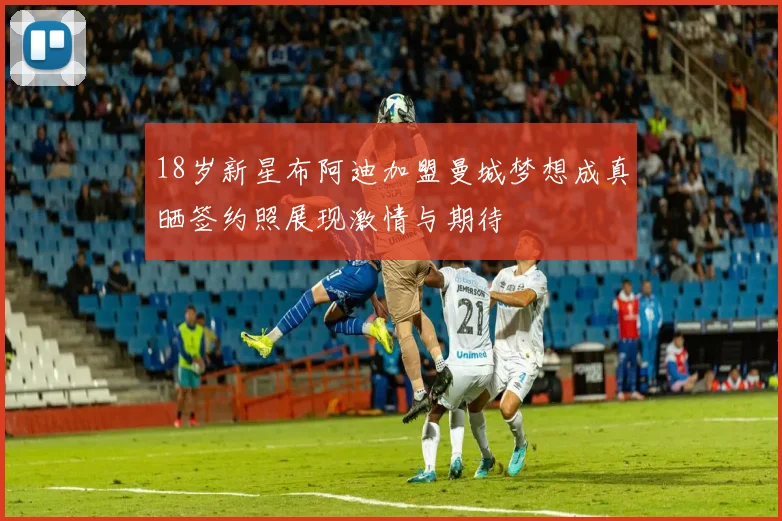 18岁新星布阿迪加盟曼城梦想成真晒签约照展现激情与期待